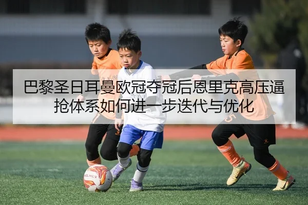 巴黎圣日耳曼欧冠夺冠后恩里克高压逼抢体系如何进一步迭代与优化